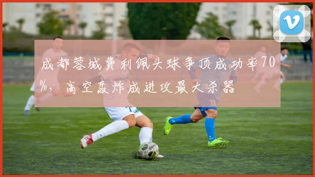 成都蓉城费利佩头球争顶成功率70%，高空轰炸成进攻最大杀器
