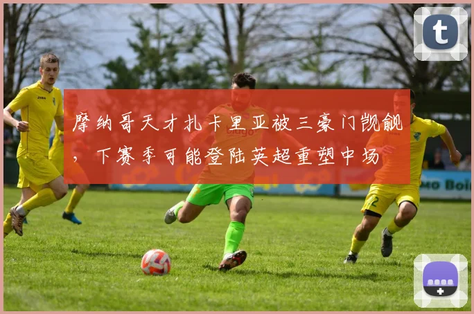 摩纳哥天才扎卡里亚被三豪门觊觎，下赛季可能登陆英超重塑中场