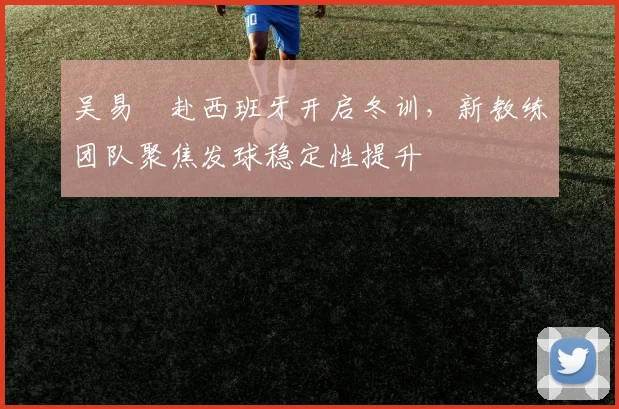 吴易昺赴西班牙开启冬训，新教练团队聚焦发球稳定性提升