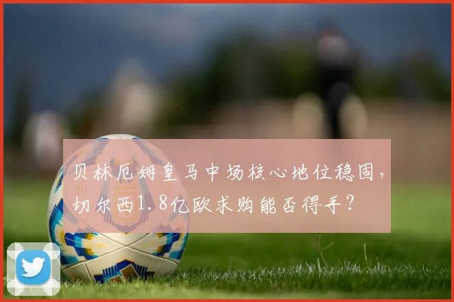 贝林厄姆皇马中场核心地位稳固，切尔西1.8亿欧求购能否得手？
