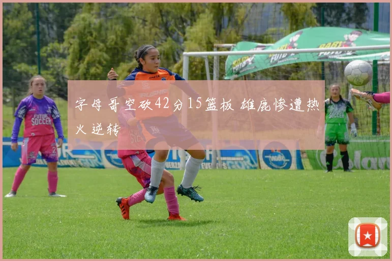 字母哥空砍42分15篮板 雄鹿惨遭热火逆转