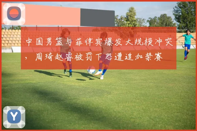 中国男篮与菲律宾爆发大规模冲突，周琦赵睿被罚下恐遭追加禁赛