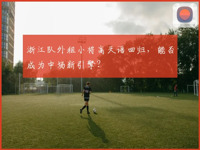 浙江队外租小将高天语回归，能否成为中场新引擎？