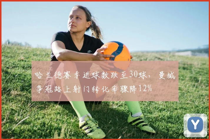 哈兰德赛季进球数跌至30球，曼城争冠路上射门转化率骤降12%