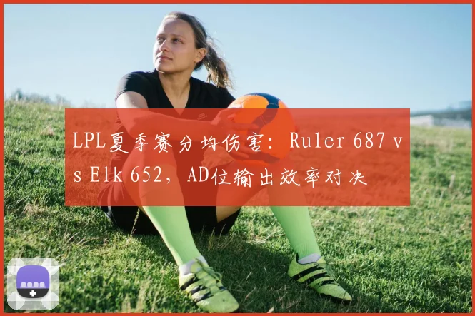 LPL夏季赛分均伤害：Ruler 687 vs Elk 652，AD位输出效率对决
