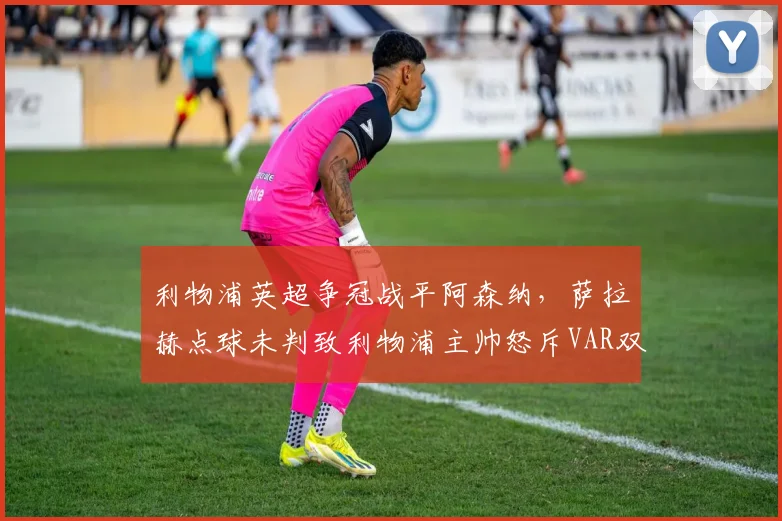 利物浦英超争冠战平阿森纳，萨拉赫点球未判致利物浦主帅怒斥VAR双标