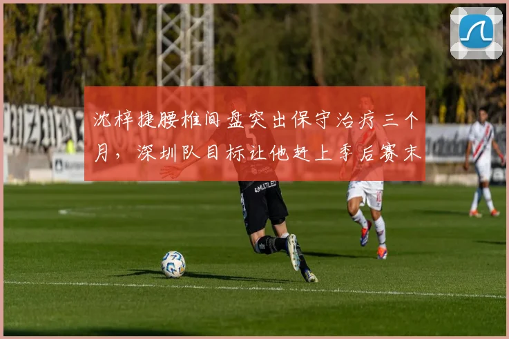 沈梓捷腰椎间盘突出保守治疗三个月，深圳队目标让他赶上季后赛末班车