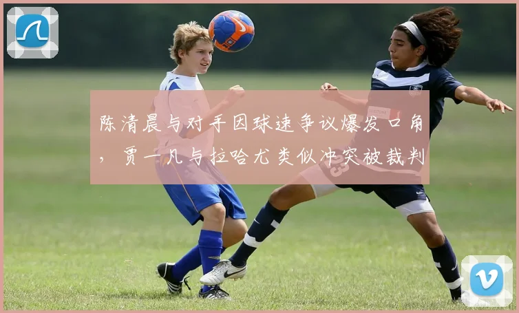 陈清晨与对手因球速争议爆发口角，贾一凡与拉哈尤类似冲突被裁判分开